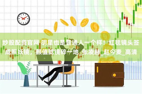 炒股配资官网 明星也是普通人一个样！红毯镜头签成照妖镜，颜值滤镜碎一地_张凌赫_赵今麦_高清