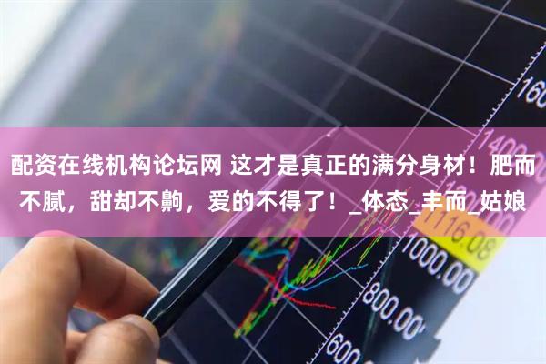 配资在线机构论坛网 这才是真正的满分身材！肥而不腻，甜却不齁，爱的不得了！_体态_丰而_姑娘