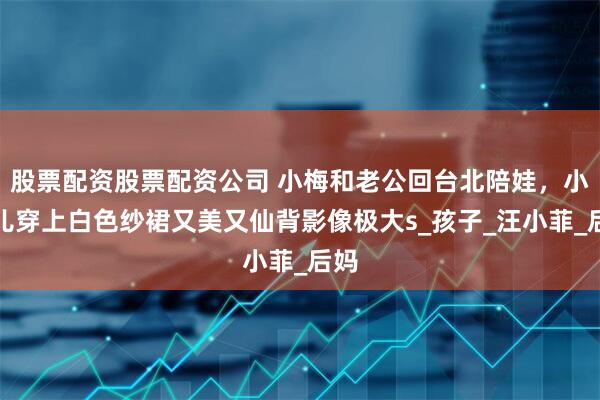 股票配资股票配资公司 小梅和老公回台北陪娃，小玥儿穿上白色纱裙又美又仙背影像极大s_孩子_汪小菲_后妈