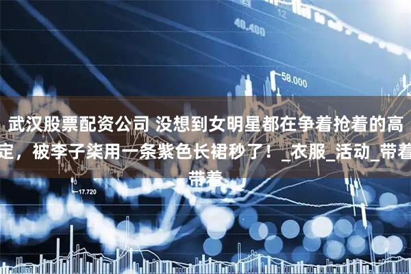武汉股票配资公司 没想到女明星都在争着抢着的高定，被李子柒用一条紫色长裙秒了！_衣服_活动_带着