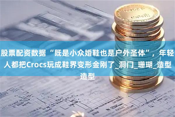 股票配资数据 “既是小众婚鞋也是户外圣体”，年轻人都把Crocs玩成鞋界变形金刚了_洞门_珊瑚_造型