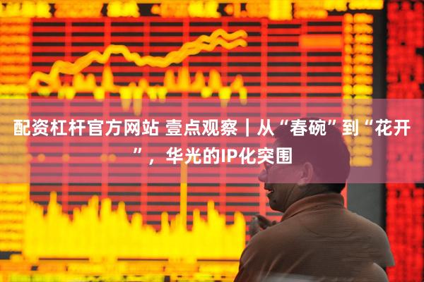 配资杠杆官方网站 壹点观察｜从“春碗”到“花开”，华光的IP化突围