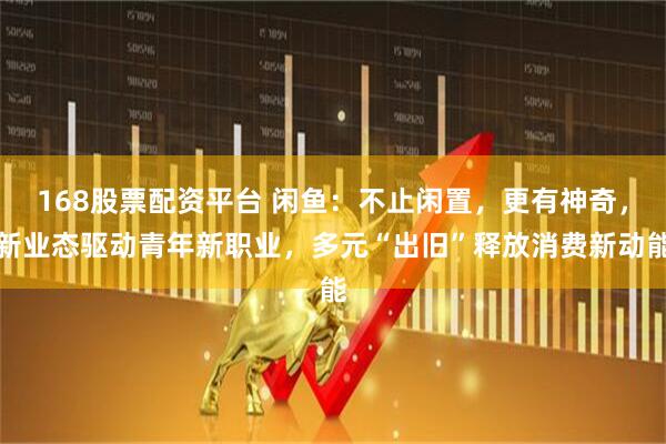 168股票配资平台 闲鱼：不止闲置，更有神奇，新业态驱动青年新职业，多元“出旧”释放消费新动能