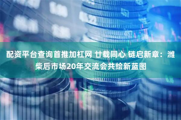 配资平台查询首推加杠网 廿载同心 链启新章：潍柴后市场20年交流会共绘新蓝图