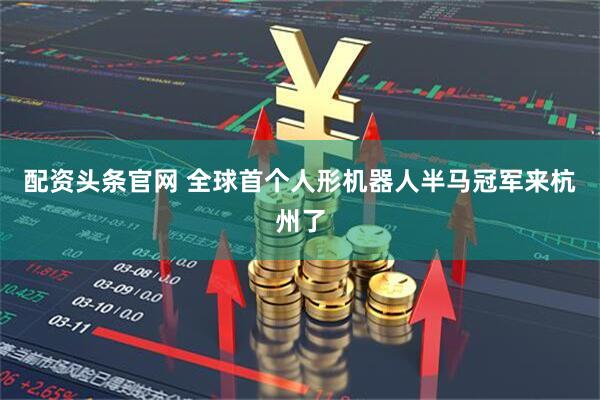 配资头条官网 全球首个人形机器人半马冠军来杭州了