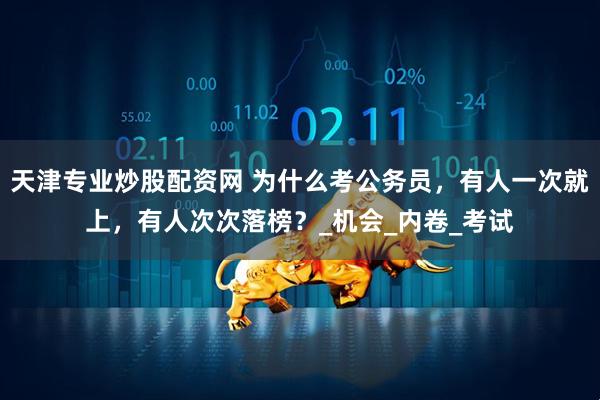 天津专业炒股配资网 为什么考公务员，有人一次就上，有人次次落榜？_机会_内卷_考试