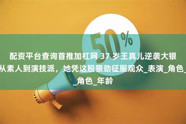 配资平台查询首推加杠网 37 岁王真儿逆袭大银幕！从素人到演技派，她凭这股狠劲征服观众_表演_角色_年龄