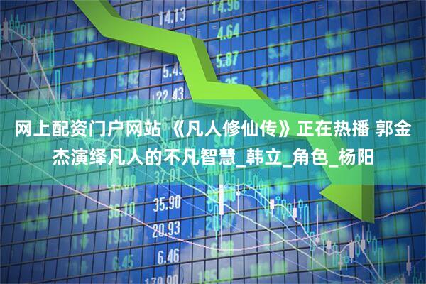网上配资门户网站 《凡人修仙传》正在热播 郭金杰演绎凡人的不凡智慧_韩立_角色_杨阳