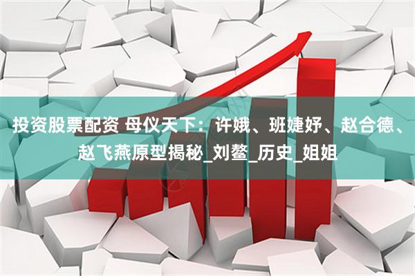 投资股票配资 母仪天下：许娥、班婕妤、赵合德、赵飞燕原型揭秘_刘鳌_历史_姐姐