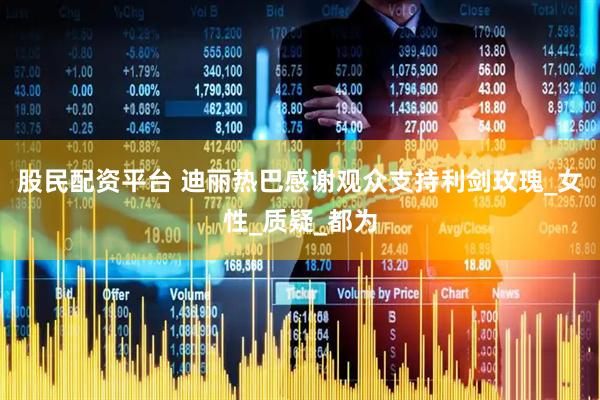 股民配资平台 迪丽热巴感谢观众支持利剑玫瑰_女性_质疑_都为