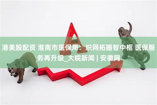 港美股配资 淮南市医保局：织网拓圈智中枢 医保服务再升级_大皖新闻 | 安徽网