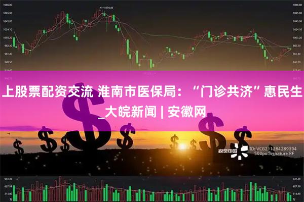 上股票配资交流 淮南市医保局：“门诊共济”惠民生_大皖新闻 | 安徽网