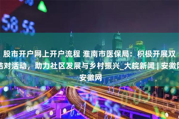 股市开户网上开户流程 淮南市医保局：积极开展双结对活动，助力社区发展与乡村振兴_大皖新闻 | 安徽网