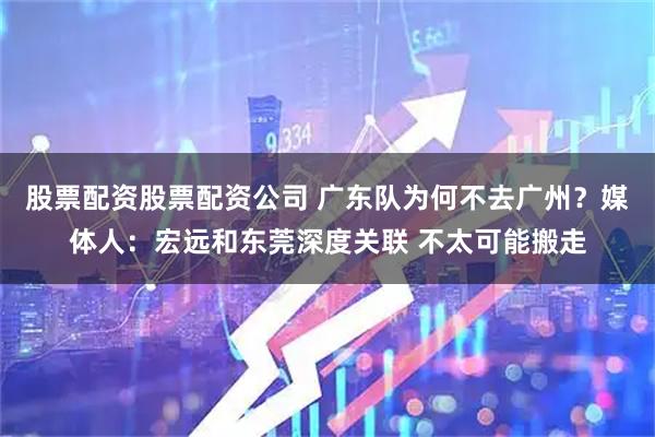 股票配资股票配资公司 广东队为何不去广州？媒体人：宏远和东莞深度关联 不太可能搬走
