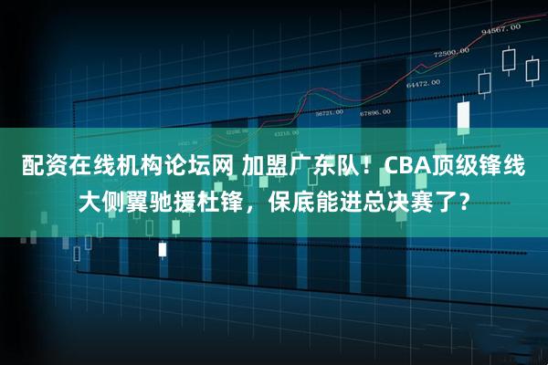 配资在线机构论坛网 加盟广东队！CBA顶级锋线大侧翼驰援杜锋，保底能进总决赛了？