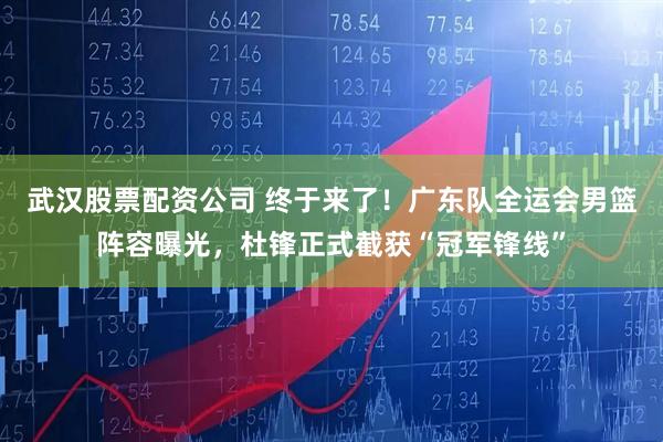 武汉股票配资公司 终于来了！广东队全运会男篮阵容曝光，杜锋正式截获“冠军锋线”
