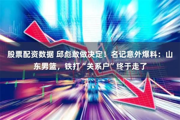 股票配资数据 邱彪敢做决定！名记意外爆料：山东男篮，铁打“关系户”终于走了