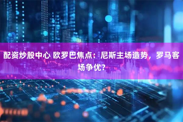 配资炒股中心 欧罗巴焦点：尼斯主场造势，罗马客场争优？