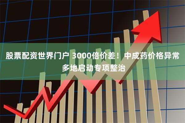 股票配资世界门户 3000倍价差!中成药价格异常 多地启动专项整治