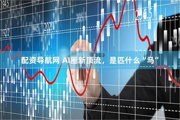 配资导航网 AI圈新顶流，是匹什么“马”