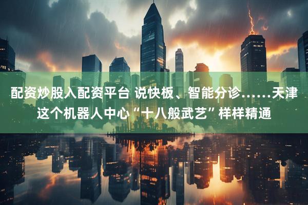 配资炒股入配资平台 说快板、智能分诊……天津这个机器人中心“十八般武艺”样样精通