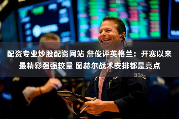 配资专业炒股配资网站 詹俊评英格兰：开赛以来最精彩强强较量 图赫尔战术安排都是亮点