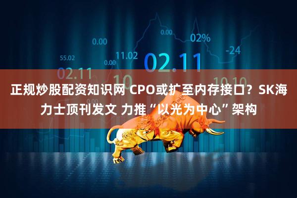 正规炒股配资知识网 CPO或扩至内存接口？SK海力士顶刊发文 力推“以光为中心”架构