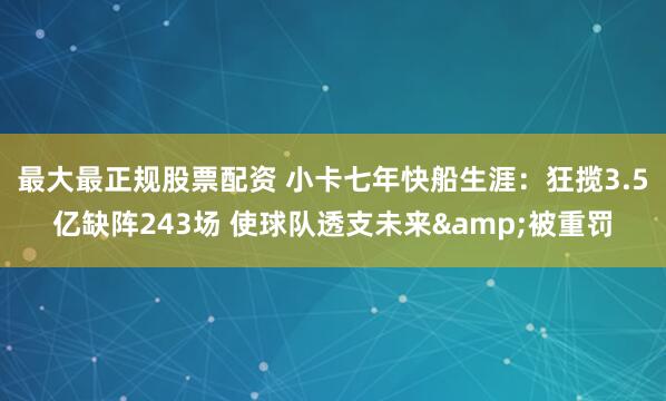最大最正规股票配资 小卡七年快船生涯：狂揽3.5亿缺阵243场 使球队透支未来&被重罚